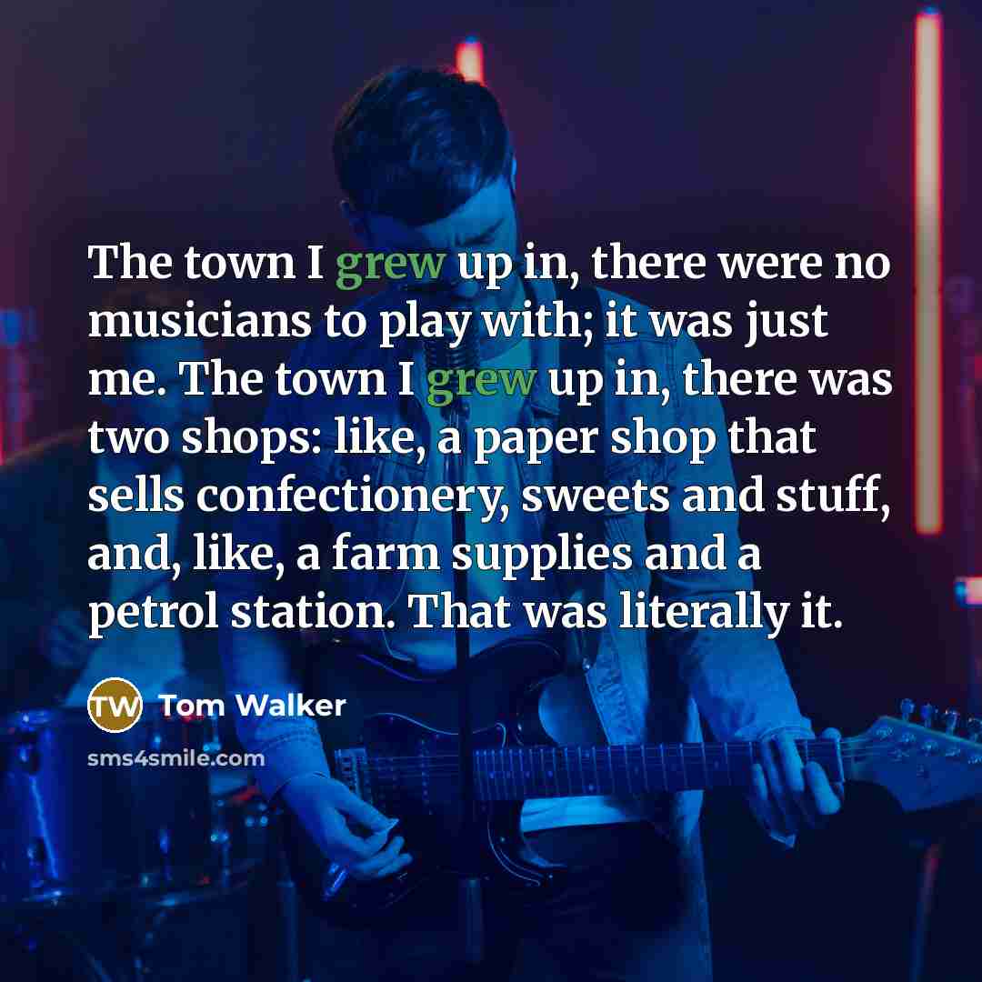“The town I grew up in, there were no musicians to play with; it was just me. The town I grew up in, there was two shops: like, a paper shop that sells confectionery, sweets and stuff, and, like, a farm supplies and a petrol station. That was literally it.” quote by Tom Walker
