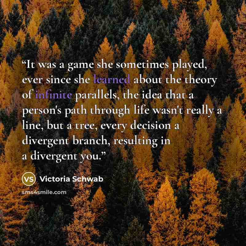 “It was a game she sometimes played, ever since she learned about the theory of infinite parallels, the idea that a person's path through life wasn't really a line, but a tree, every decision a divergent branch, resulting in a divergent you.” quote by Victoria Schwab