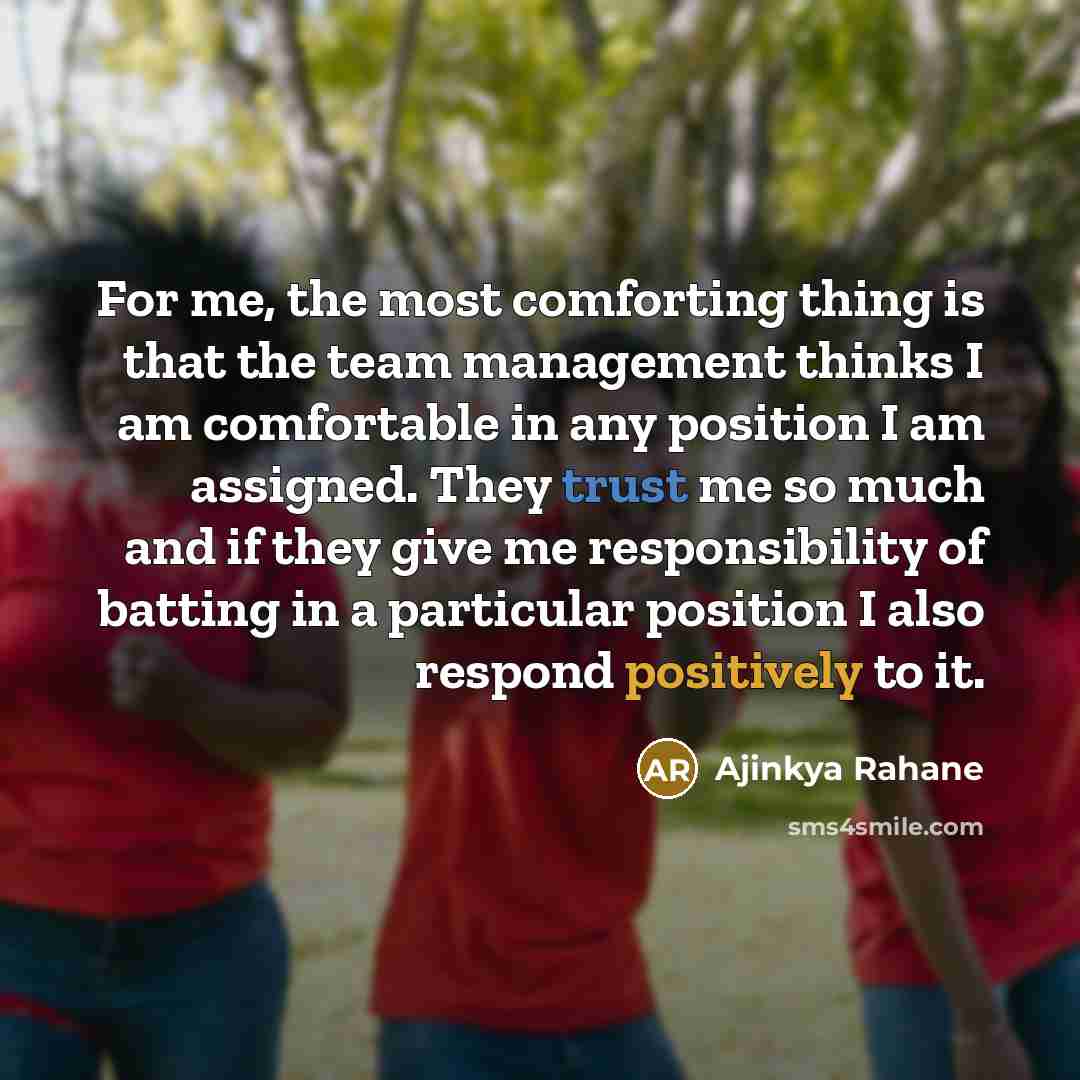 “For me, the most comforting thing is that the team management thinks I am comfortable in any position I am assigned. They trust me so much and if they give me responsibility of batting in a particular position I also respond positively to it.” quote by Ajinkya Rahane