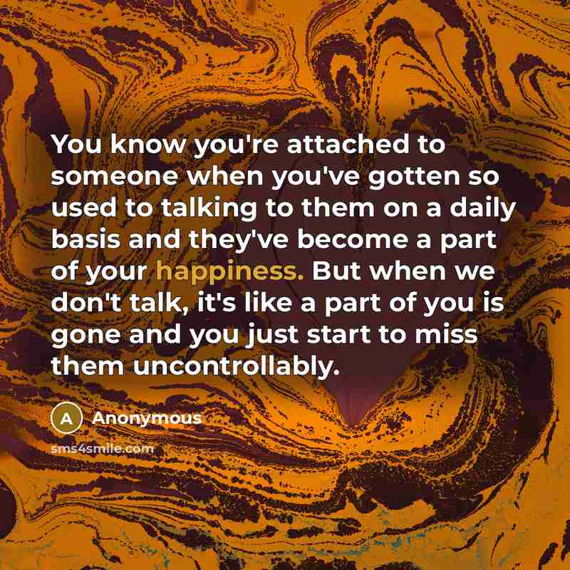 “You know you're attached to someone when you've gotten so used to talking to them on a daily basis and they've become a part of your happiness. But when we don't talk, it's like a part of you is gone and you just start to miss them uncontrollably.” quote by Anonymous