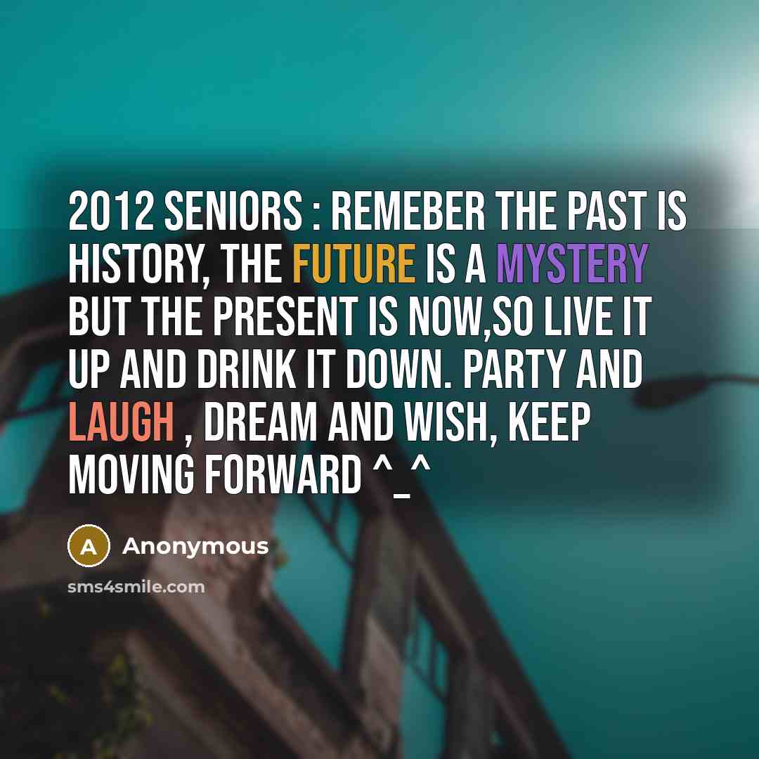 “2012 SENIORS : Remeber the past is history, the future is a mystery but the present is NOW,so LIVE it up and Drink it down. Party and laugh , dream and wish, KEEP MOVING FORWARD ^_^” quote by Anonymous