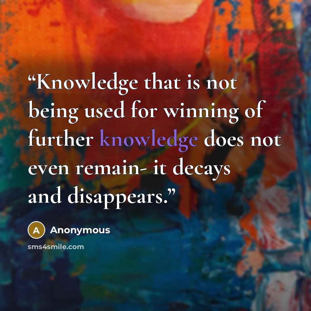 “Knowledge that is not being used for winning of further knowledge does not even remain- it decays and disappears.” quote by Anonymous