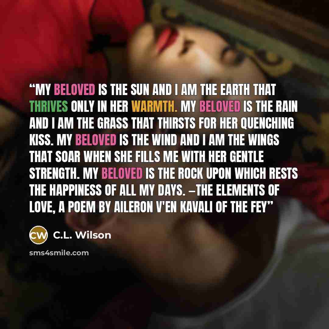 “My beloved is the sun And I am the earth that thrives only in her warmth. My beloved is the rain And I am the grass that thirsts for her quenching kiss. My beloved is the wind And I am the wings that soar when she fills me with her gentle strength. My beloved is the rock Upon which rests the…” quote by C.L. Wilson