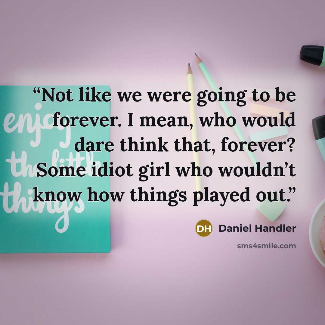 “Not like we were going to be forever. I mean, who would dare think that, forever? Some idiot girl who wouldn’t know how things played out.” quote by Daniel Handler