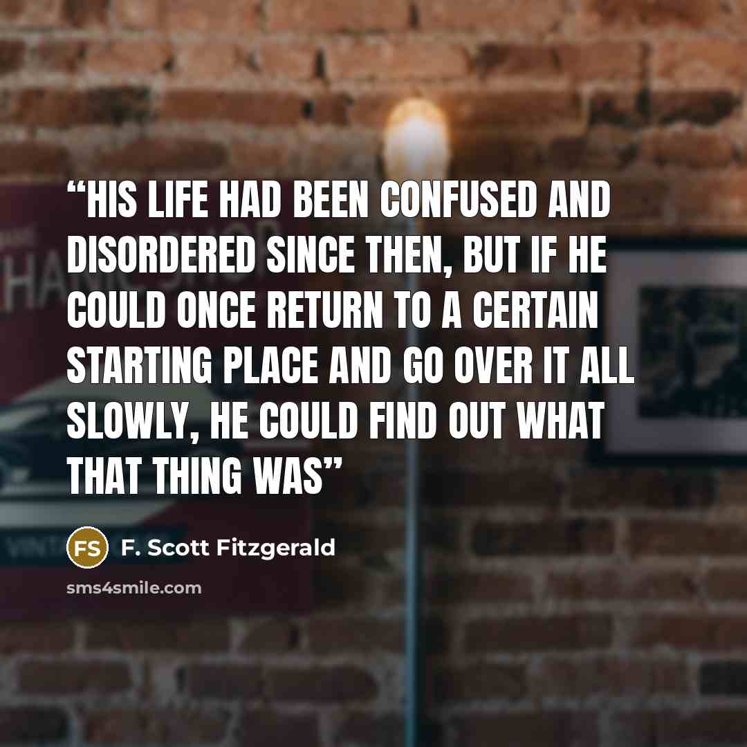 “His life had been confused and disordered since then, but if he could once return to a certain starting place and go over it all slowly, he could find out what that thing was” quote by F. Scott Fitzgerald