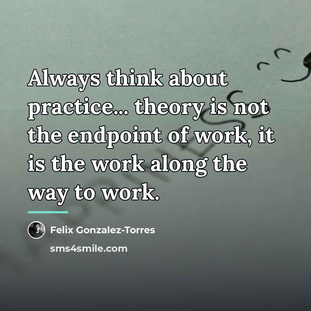 “Always think about practice... theory is not the endpoint of…” quote by Felix Gonzalez-Torres