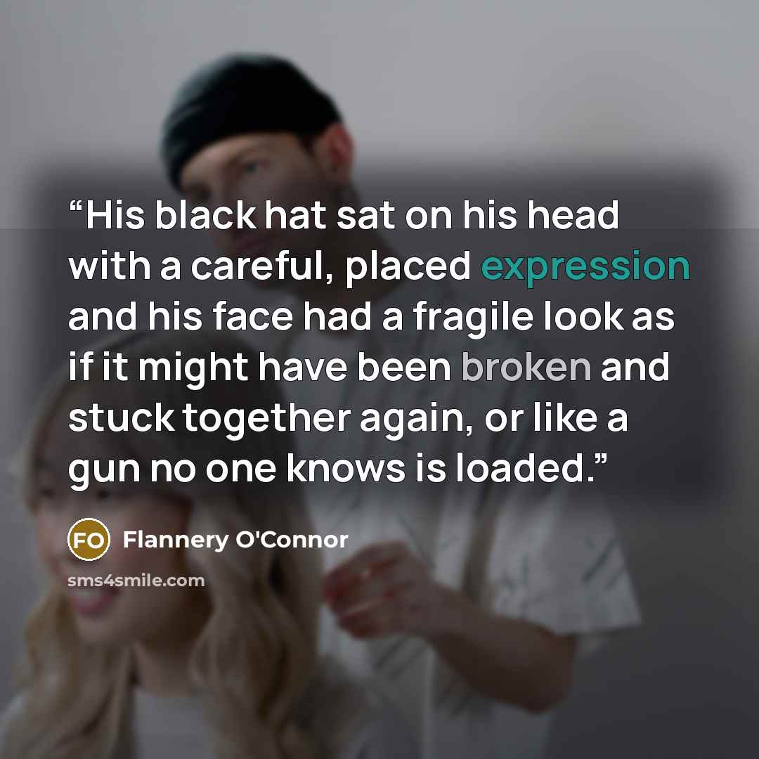 “His black hat sat on his head with a careful, placed expression and his face had a fragile look as if it might have been broken and stuck together again, or like a gun no one knows is loaded.” quote by Flannery O'Connor