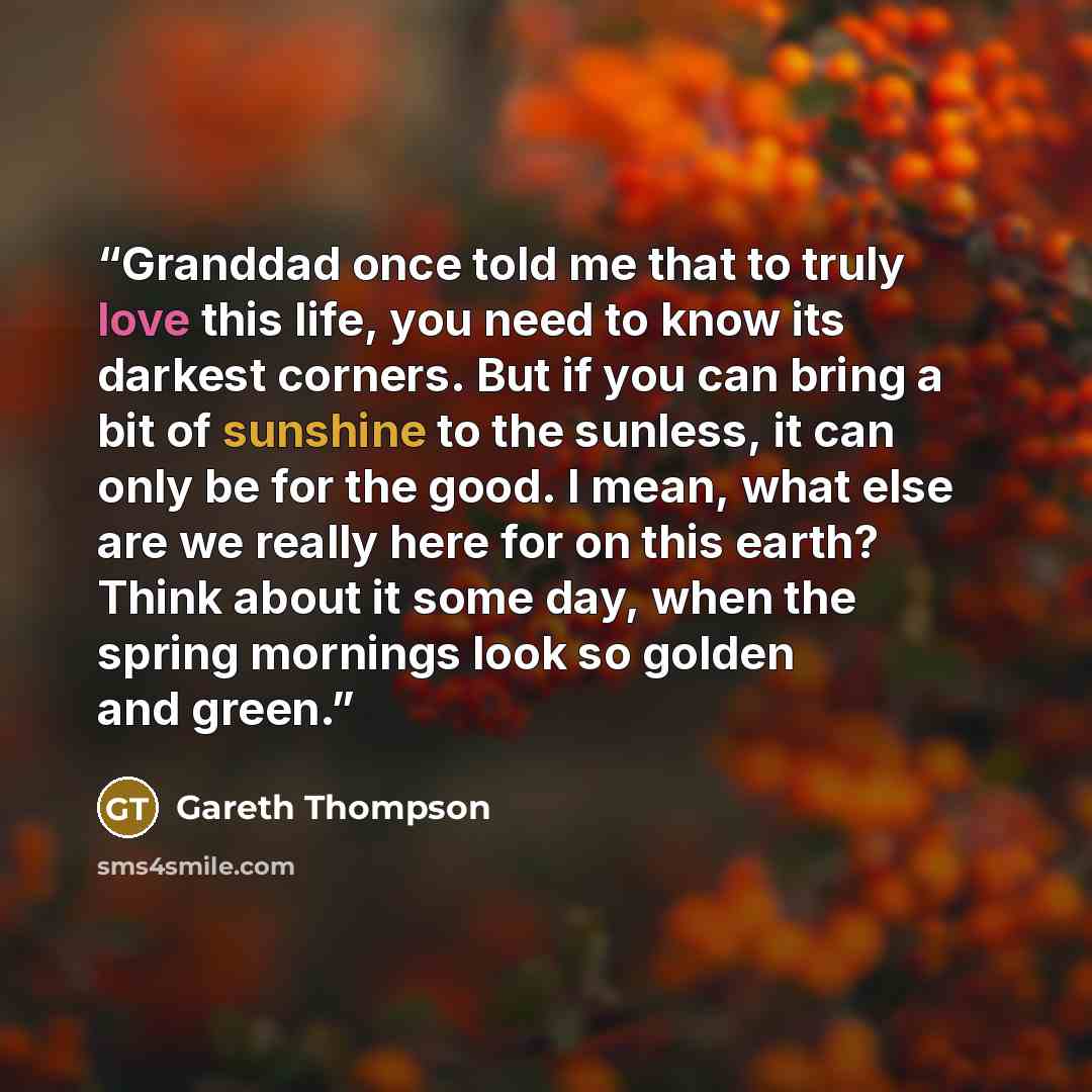 “Granddad once told me that to truly love this life, you need to know its darkest corners. But if you can bring a bit of sunshine to the sunless, it can only be for the good. I mean, what else are we really here for on this earth? Think about it some day, when the spring mornings look so golden and…” quote by Gareth Thompson