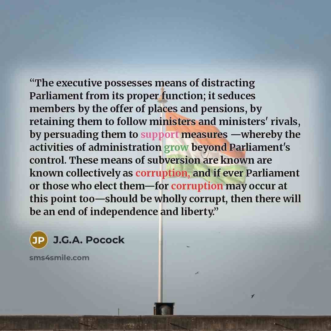 “The executive possesses means of distracting Parliament from its proper function; it seduces members by the offer of places and pensions, by retaining them to follow ministers and ministers' rivals, by persuading them to support measures —whereby the activities of administration grow beyond…” quote by J.G.A. Pocock
