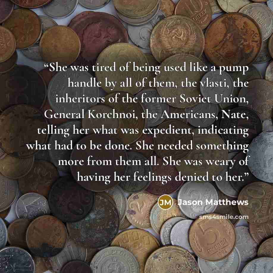 “She was tired of being used like a pump handle by all of them, the vlasti, the inheritors of the former Soviet Union, General Korchnoi, the Americans, Nate, telling her what was expedient, indicating what had to be done. She needed something more from them all. She was weary of having her feelings…” quote by Jason Matthews