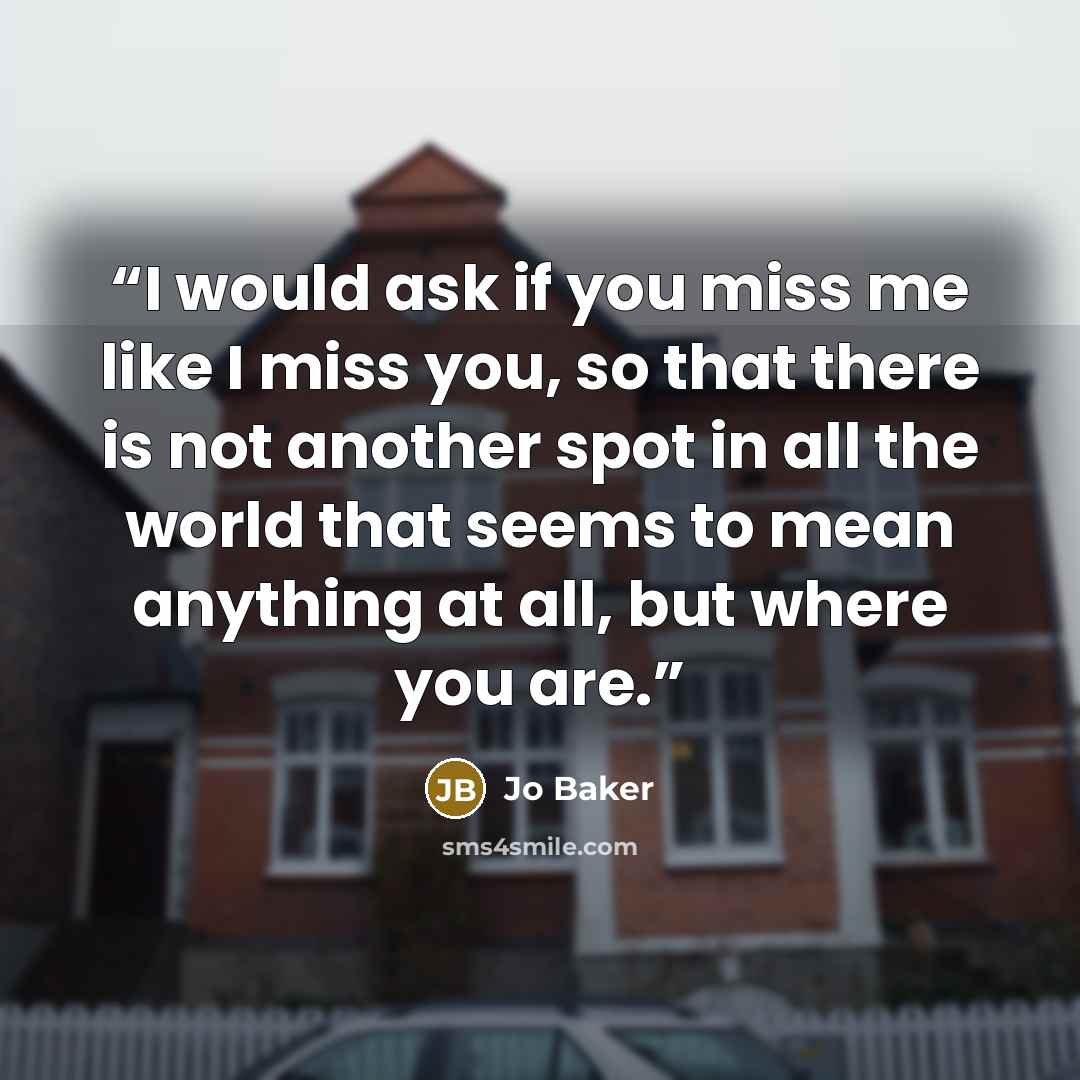 “I would ask if you miss me like I miss you, so that there is not another spot in all the world that seems to mean anything at all, but where you are.” quote by Jo Baker