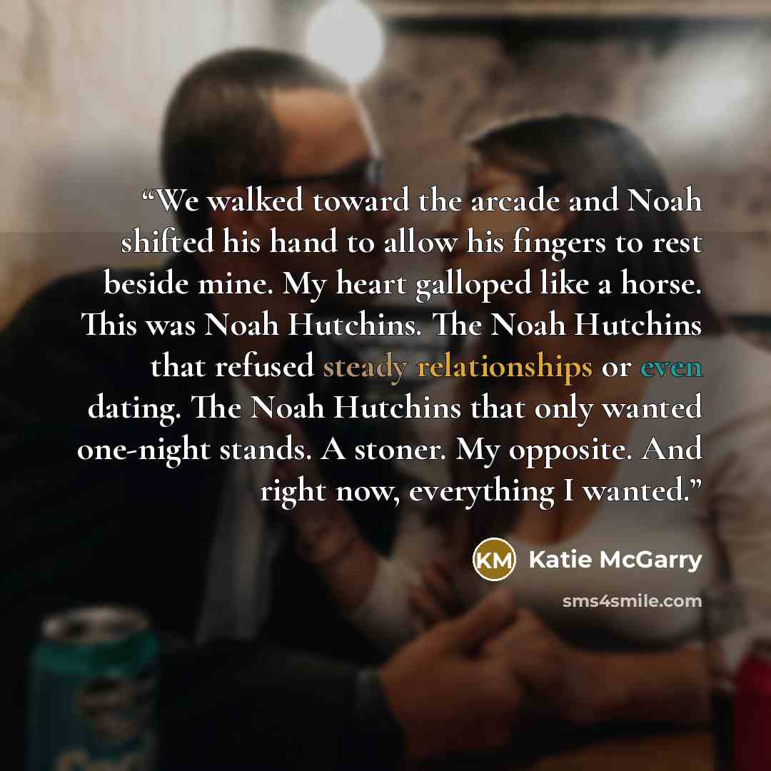 “We walked toward the arcade and Noah shifted his hand to allow his fingers to rest beside mine. My heart galloped like a horse. This was Noah Hutchins. The Noah Hutchins that refused steady relationships or even dating. The Noah Hutchins that only wanted one-night stands. A stoner. My opposite…” quote by Katie McGarry