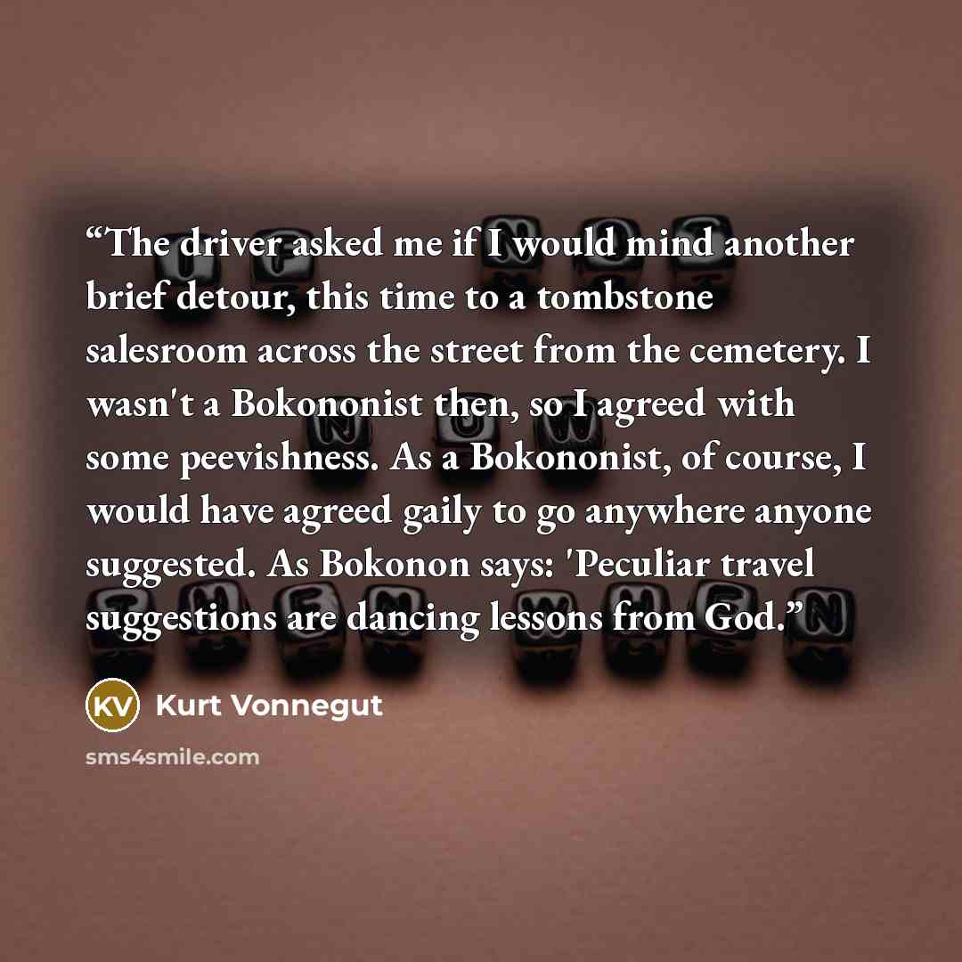 “The driver asked me if I would mind another brief detour, this time to a tombstone salesroom across the street from the cemetery. I wasn't a Bokononist then, so I agreed with some peevishness. As a Bokononist, of course, I would have agreed gaily to go anywhere anyone suggested. As Bokonon says…” quote by Kurt Vonnegut