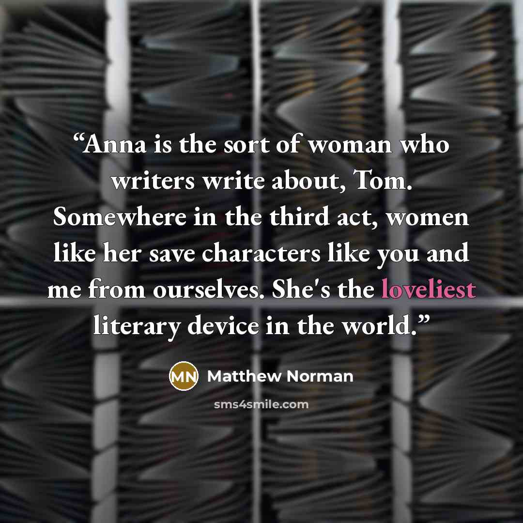 “Anna is the sort of woman who writers write about, Tom. Somewhere in the third act, women like her save characters like you and me from ourselves. She's the loveliest literary device in the world.” quote by Matthew Norman