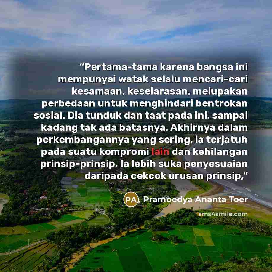 “Pertama-tama karena bangsa ini mempunyai watak selalu mencari-cari kesamaan, keselarasan, melupakan perbedaan untuk menghindari bentrokan sosial. Dia tunduk dan taat pada ini, sampai kadang tak ada batasnya. Akhirnya dalam perkembangannya yang sering, ia terjatuh pada suatu kompromi lain dan…” quote by Pramoedya Ananta Toer