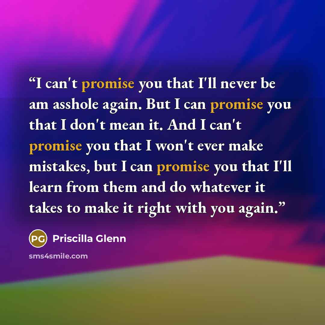 “I can't promise you that I'll never be am asshole again. But I can promise you that I don't mean it. And I can't promise you that I won't ever make mistakes, but I can promise you that I'll learn from them and do whatever it takes to make it right with you again.” quote by Priscilla Glenn
