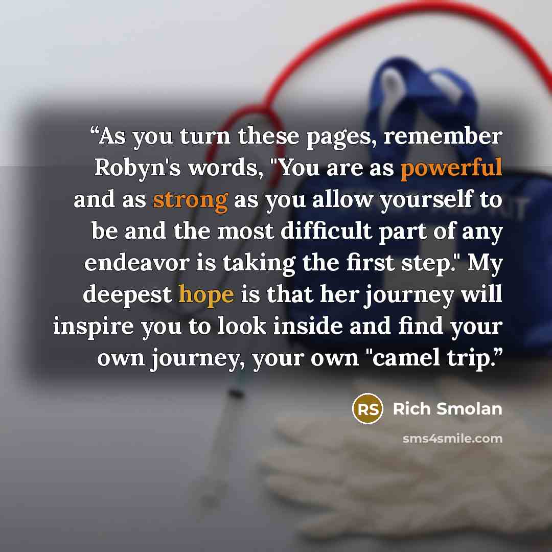 “As you turn these pages, remember Robyn's words, "You are as powerful and as strong as you allow yourself to be and the most difficult part of any endeavor is taking the first step." My deepest hope is that her journey will inspire you to look inside and find your own journey, your own "camel trip.” quote by Rich Smolan