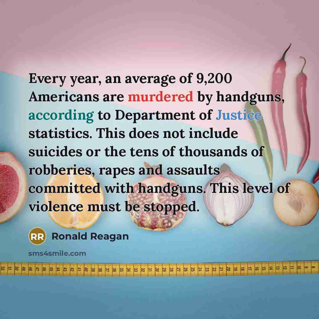 “Every year, an average of 9,200 Americans are murdered by handguns, according to Department of Justice statistics. This does not include suicides or the tens of thousands of robberies, rapes and assaults committed with handguns. This level of violence must be stopped.” quote by Ronald Reagan