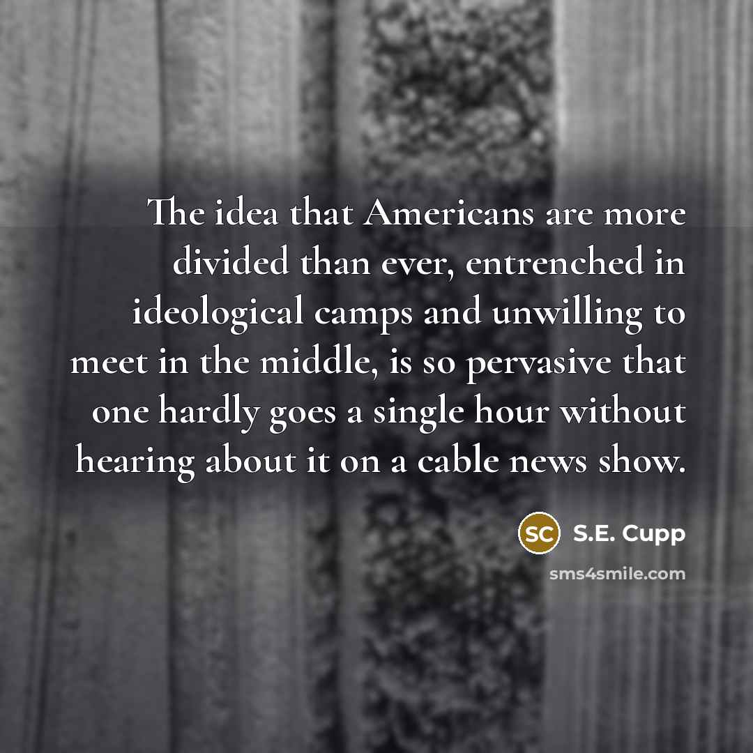 “The idea that Americans are more divided than ever, entrenched in ideological camps and unwilling to meet in the middle, is so pervasive that one hardly goes a single hour without hearing about it on a cable news show.” quote by S.E. Cupp