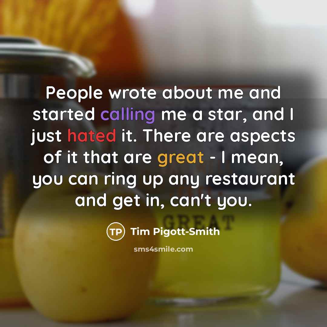 “People wrote about me and started calling me a star, and I just hated it. There are aspects of it that are great - I mean, you can ring up any restaurant and get in, can't you.” quote by Tim Pigott-Smith
