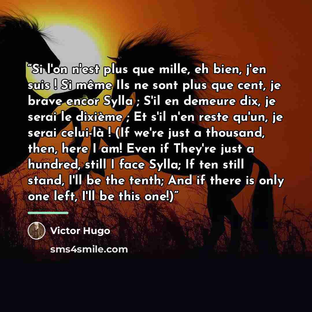 “Si l'on n'est plus que mille, eh bien, j'en suis ! Si même Ils ne sont plus que cent, je brave encor Sylla ; S'il en demeure dix, je serai le dixième ; Et s'il n'en reste qu'un, je serai celui-là ! (If we're just a thousand, then, here I am! Even if They're just a hundred, still I face Sylla; If…” quote by Victor Hugo