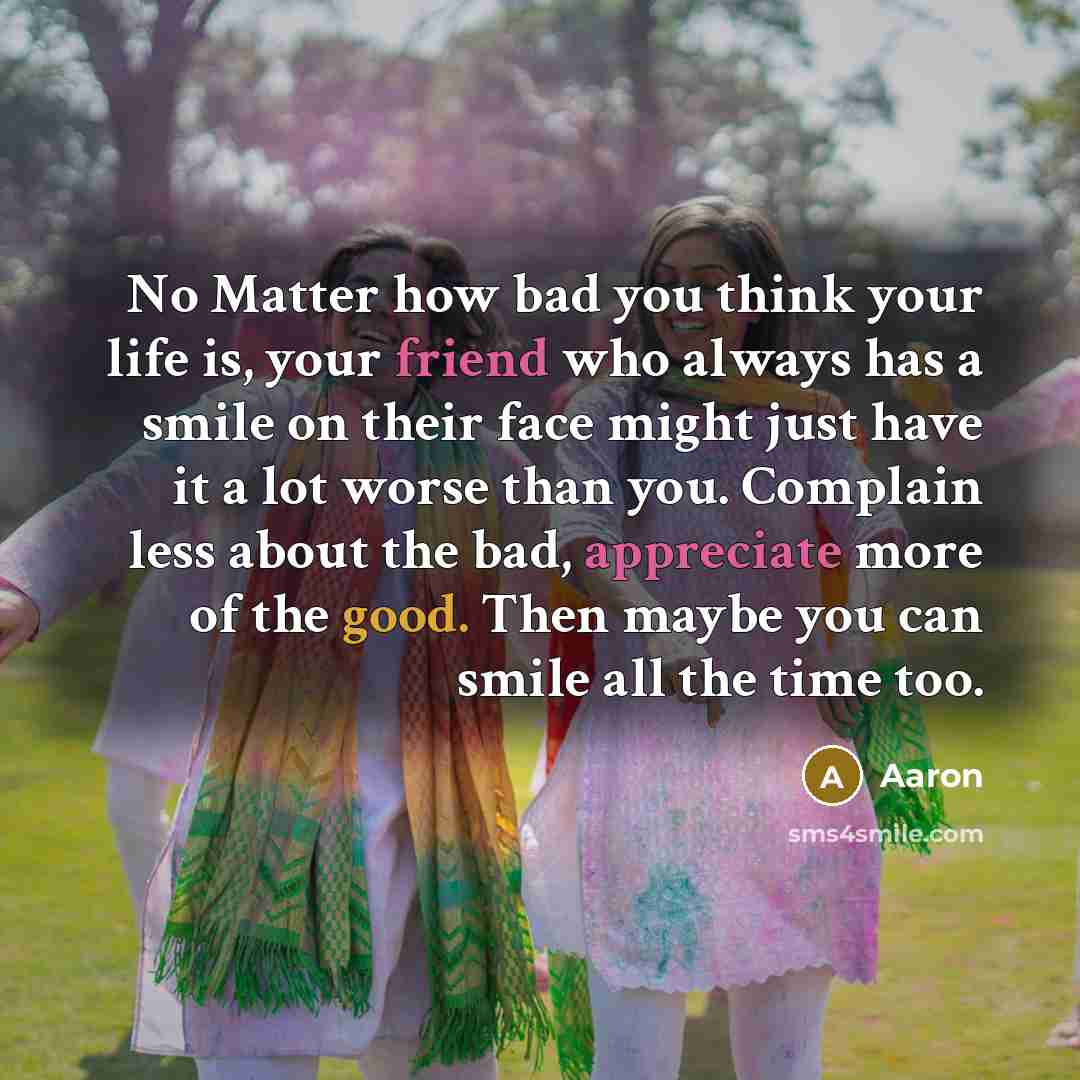“No Matter how bad you think your life is, your friend who always has a smile on their face might just have it a lot worse than you. Complain less about the bad, appreciate more of the good. Then maybe you can smile all the time too.” quote by Aaron