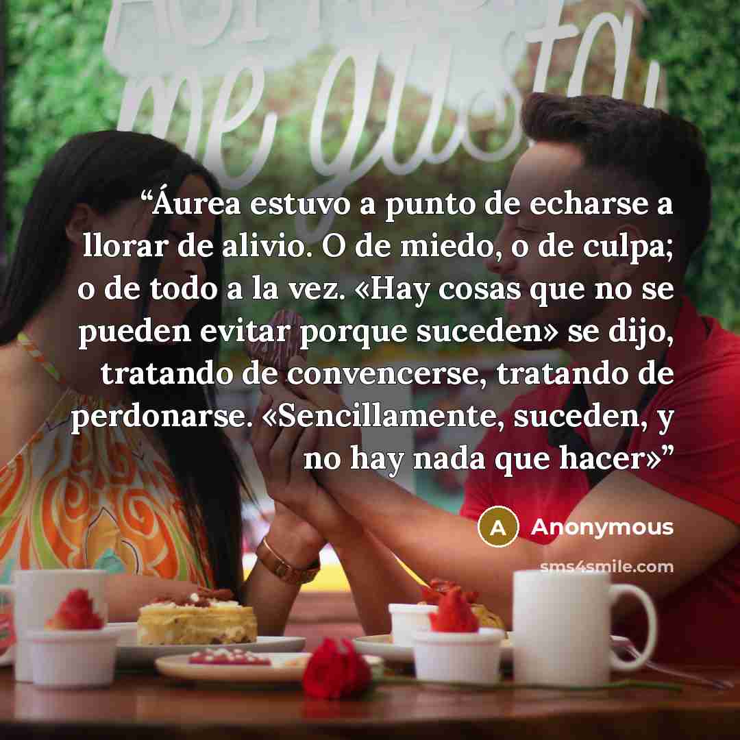 “Áurea estuvo a punto de echarse a llorar de alivio. O de miedo, o de culpa; o de todo a la vez. «Hay cosas que no se pueden evitar porque suceden» se dijo, tratando de convencerse, tratando de perdonarse. «Sencillamente, suceden, y no hay nada que hacer»” quote by Anonymous