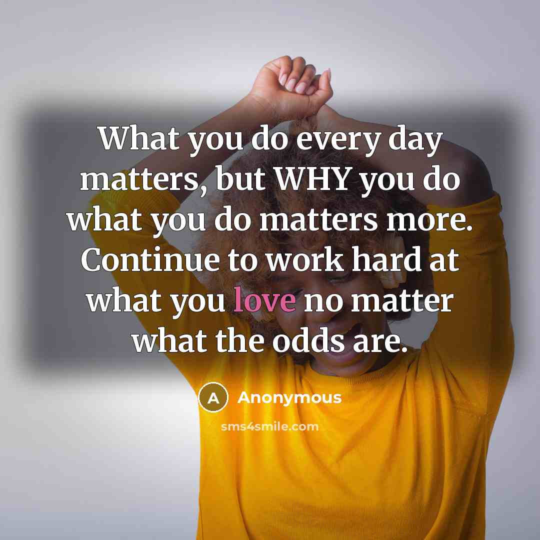 “What you do every day matters, but WHY you do what you do matters more. Continue to work hard at what you love no matter what the odds are.” quote by Anonymous