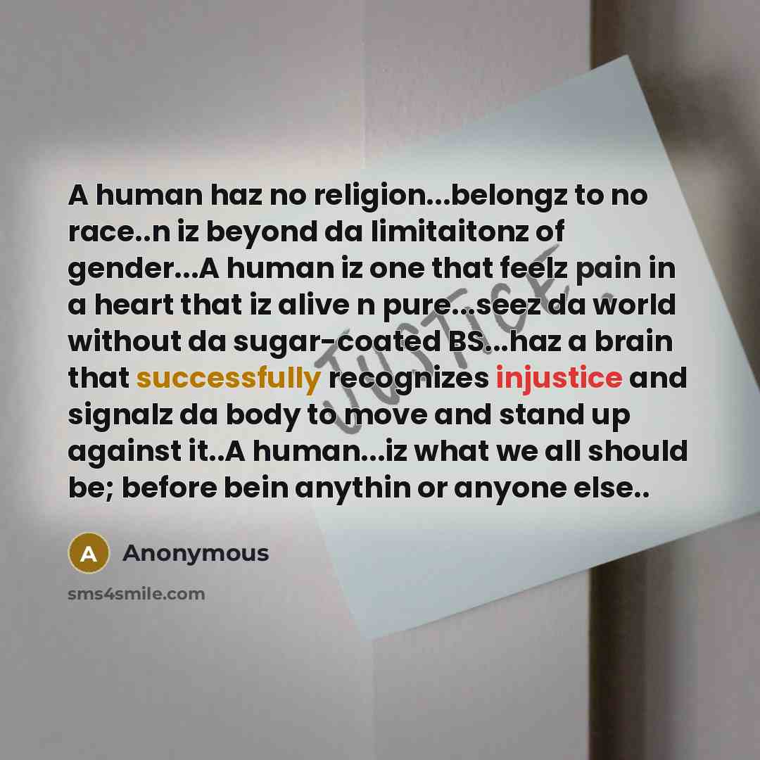 “A human haz no religion...belongz to no race..n iz beyond da limitaitonz of gender...A human iz one that feelz pain in a heart that iz alive n pure...seez da world without da sugar-coated BS...haz a brain that successfully recognizes injustice and signalz da body to move and stand up against it..A…” quote by Anonymous