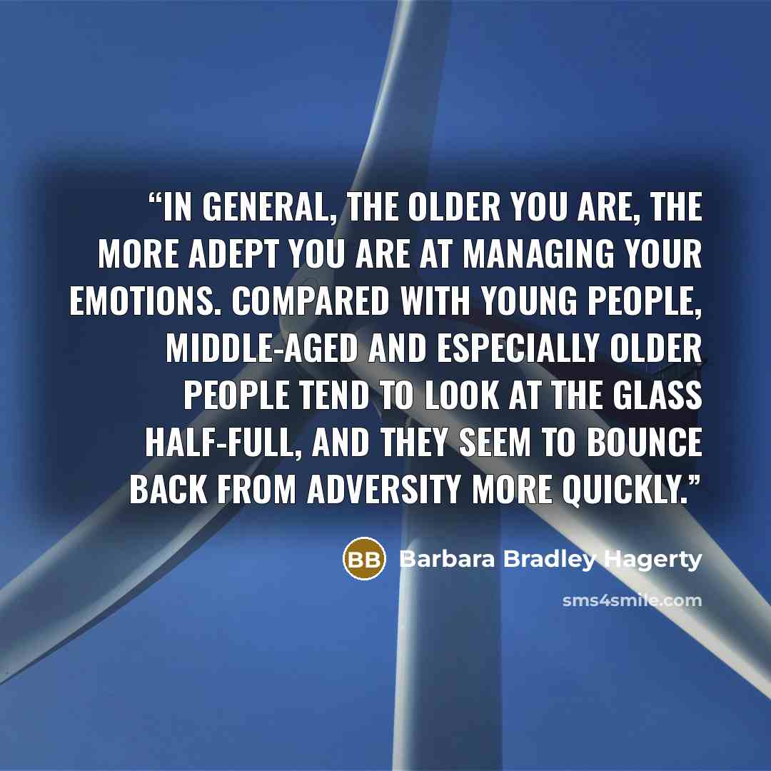 “In general, the older you are, the more adept you are at managing your emotions. Compared with young people, middle-aged and especially older people tend to look at the glass half-full, and they seem to bounce back from adversity more quickly.” quote by Barbara Bradley Hagerty