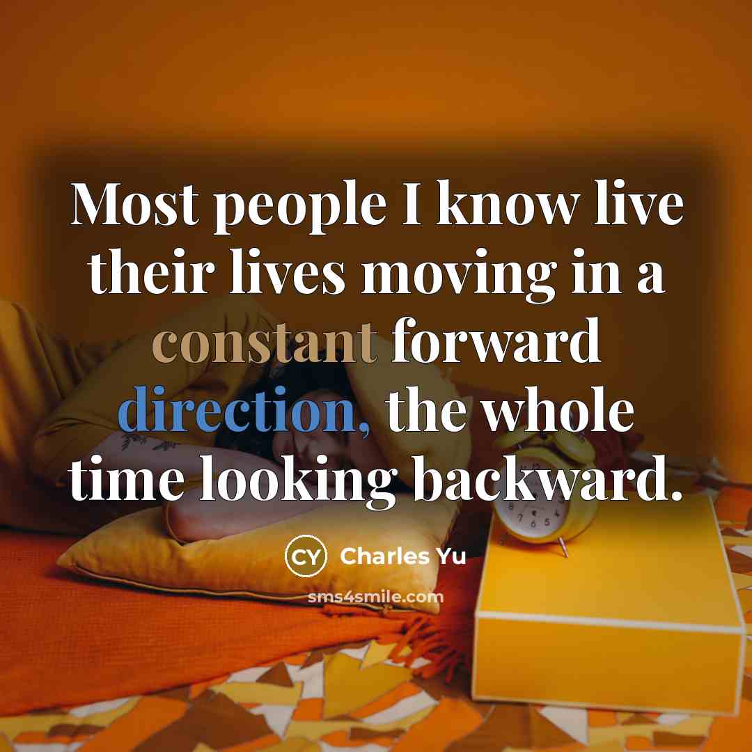 “Most people I know live their lives moving in a constant forward direction, the whole time looking backward.” quote by Charles Yu