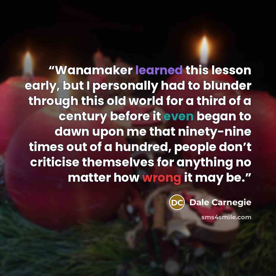 “Wanamaker learned this lesson early, but I personally had to blunder through this old world for a third of a century before it even began to dawn upon me that ninety-nine times out of a hundred, people don’t criticise themselves for anything no matter how wrong it may be.” quote by Dale Carnegie