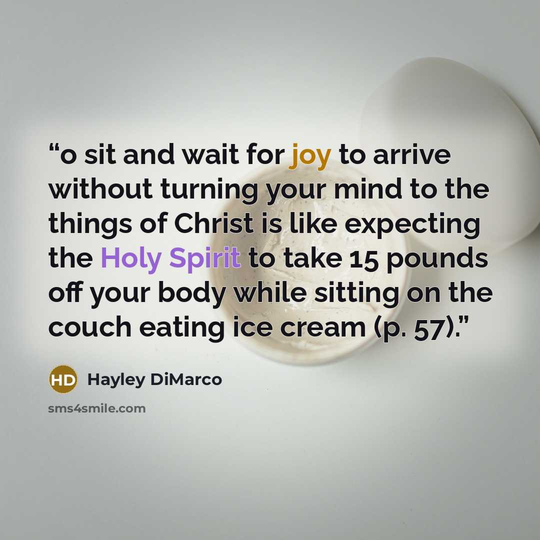 “o sit and wait for joy to arrive without turning your mind to the things of Christ is like expecting the Holy Spirit to take 15 pounds off your body while sitting on the couch eating ice cream (p. 57).” quote by Hayley DiMarco