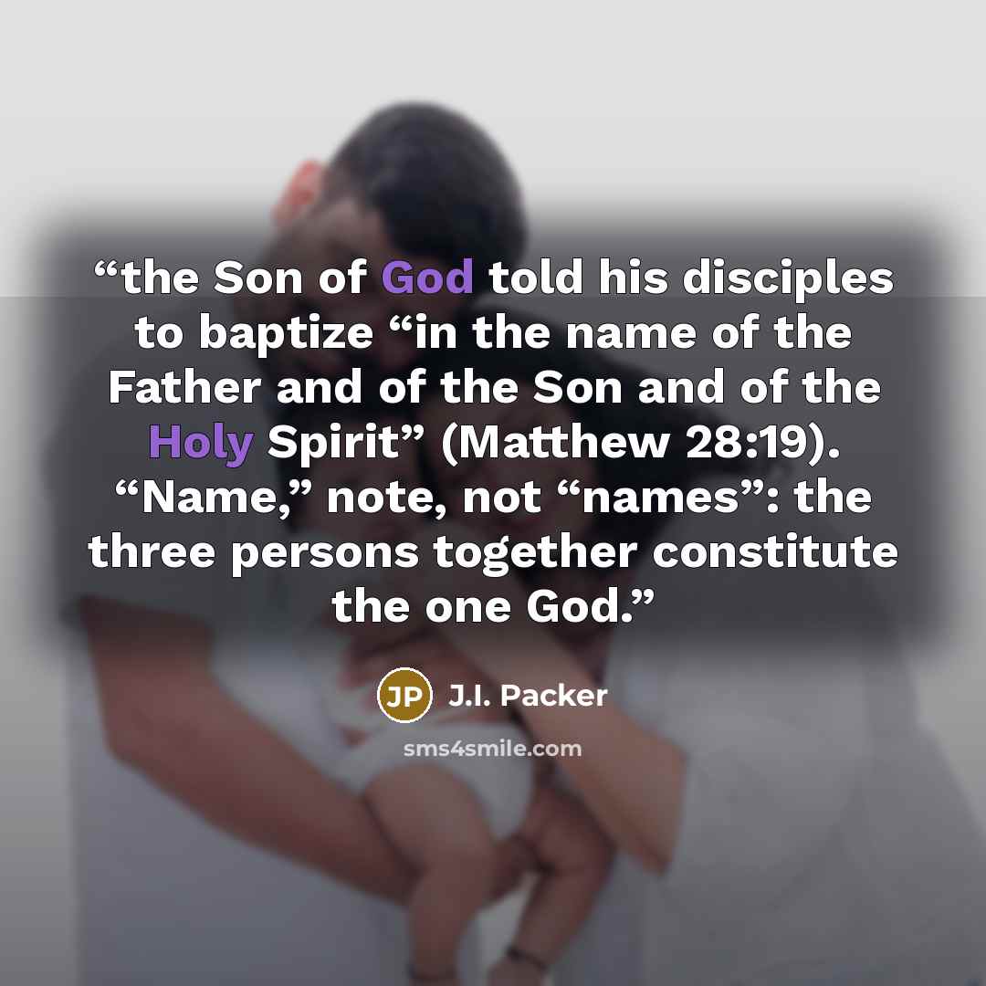 “the Son of God told his disciples to baptize “in the name of the Father and of the Son and of the Holy Spirit” (Matthew 28:19). “Name,” note, not “names”: the three persons together constitute the one God.” quote by J.I. Packer