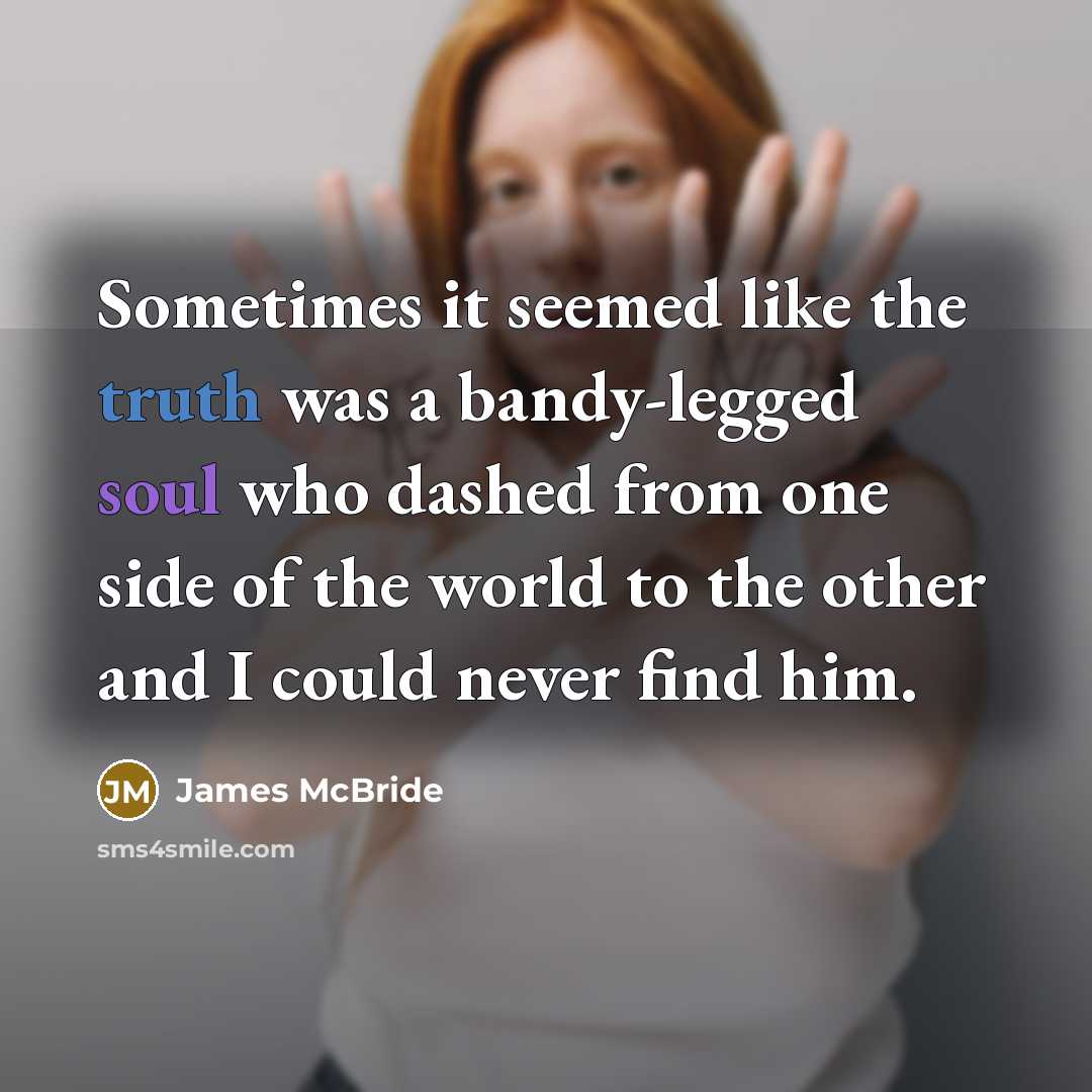 “Sometimes it seemed like the truth was a bandy-legged soul who dashed from one side of the world to the other and I could never find him.” quote by James McBride