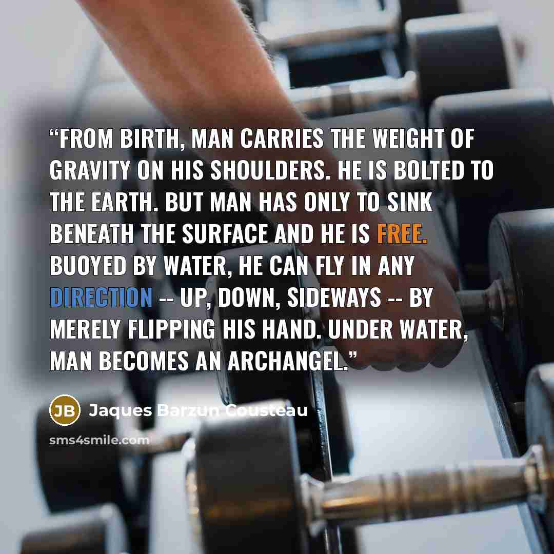 “From birth, man carries the weight of gravity on his shoulders. He is bolted to the Earth. But man has only to sink beneath the surface and he is free. Buoyed by water, he can fly in any direction -- up, down, sideways -- by merely flipping his hand. Under water, man becomes an archangel.” quote by Jaques Barzun Cousteau