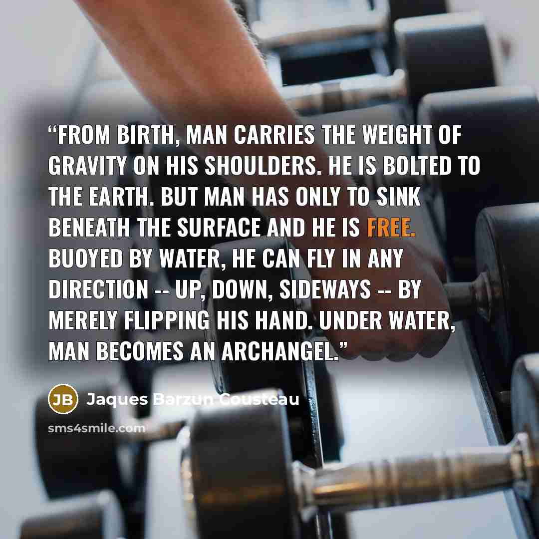 “From birth, man carries the weight of gravity on his shoulders. He is bolted to the Earth. But man has only to sink beneath the surface and he is free. Buoyed by water, he can fly in any direction -- up, down, sideways -- by merely flipping his hand. Under water, man becomes an archangel.” quote by Jaques Barzun Cousteau