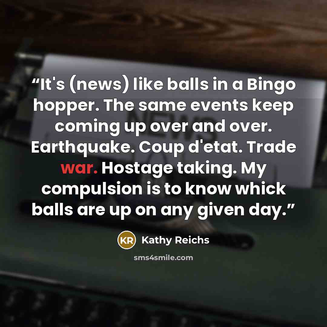 “It's (news) like balls in a Bingo hopper. The same events keep coming up over and over. Earthquake. Coup d'etat. Trade war. Hostage taking. My compulsion is to know whick balls are up on any given day.” quote by Kathy Reichs