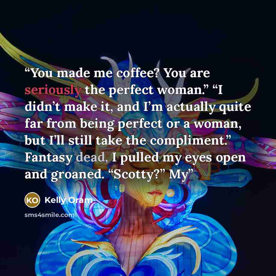 “You made me coffee? You are seriously the perfect woman.” “I didn’t make it, and I’m actually quite far from being perfect or a woman, but I’ll still take the compliment.” Fantasy dead, I pulled my eyes open and groaned. “Scotty?” My” quote by Kelly Oram