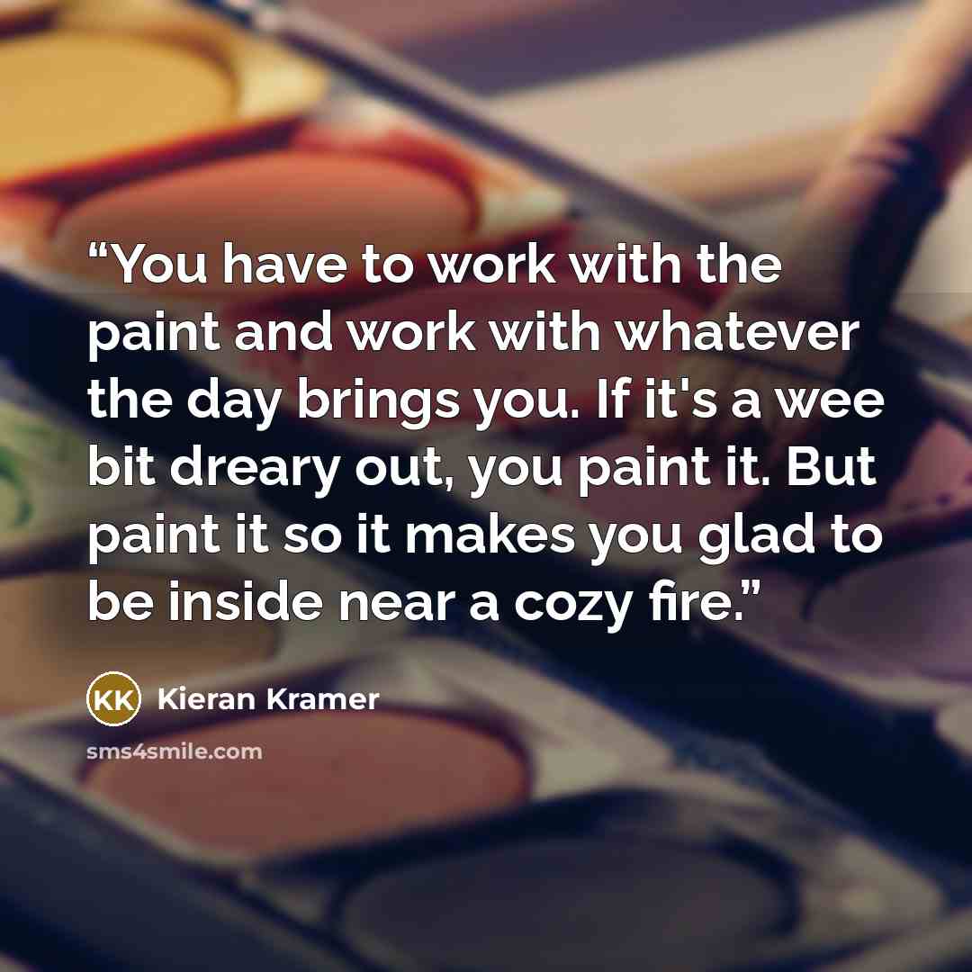 “You have to work with the paint and work with whatever the day brings you. If it's a wee bit dreary out, you paint it. But paint it so it makes you glad to be inside near a cozy fire.” quote by Kieran Kramer