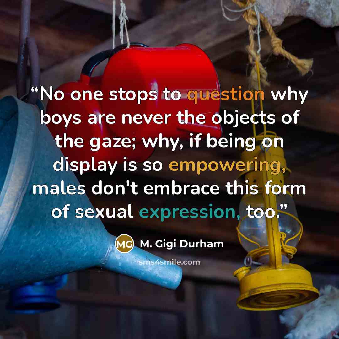 “No one stops to question why boys are never the objects of the gaze; why, if being on display is so empowering, males don't embrace this form of sexual expression, too.” quote by M. Gigi Durham