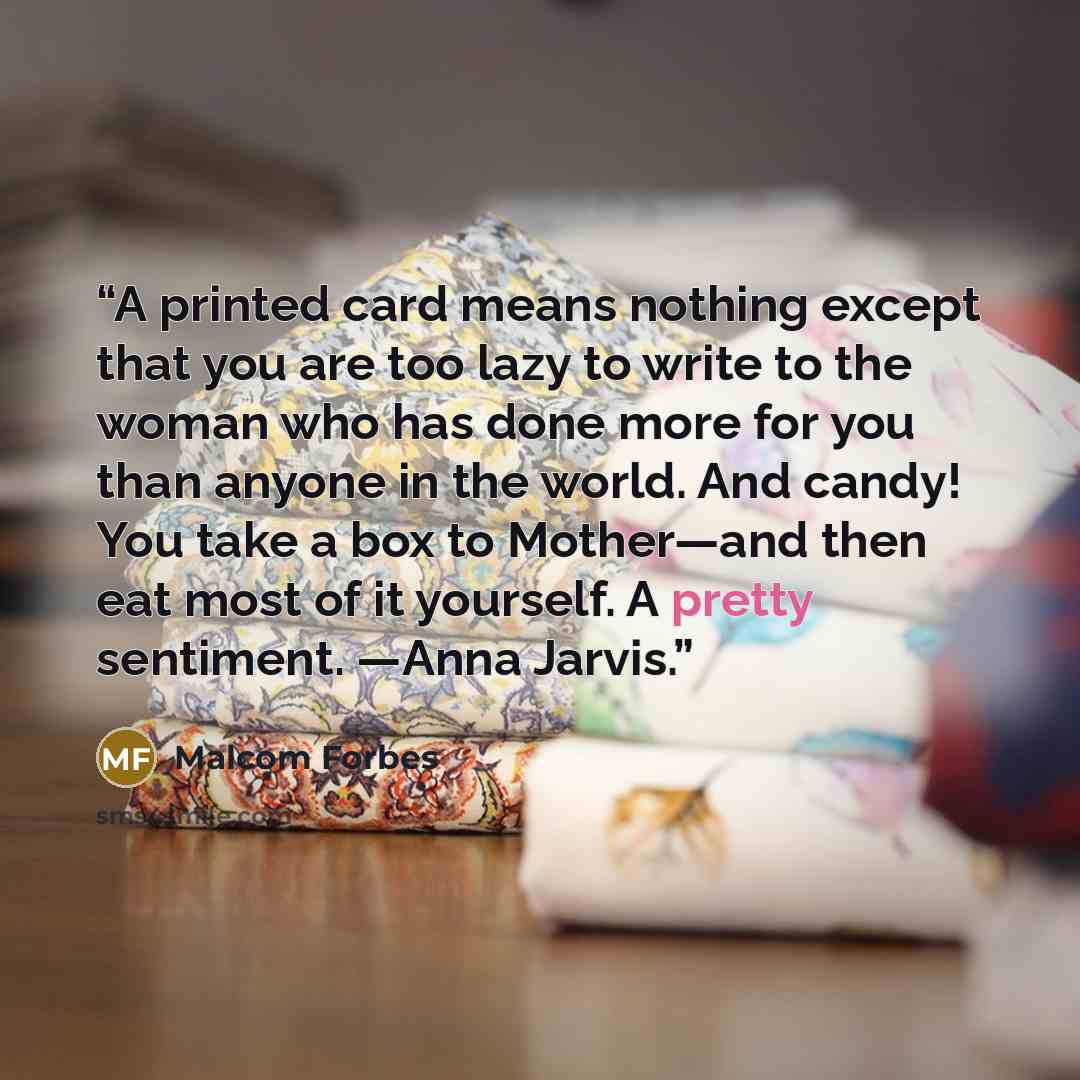 “A printed card means nothing except that you are too lazy to write to the woman who has done more for you than anyone in the world. And candy! You take a box to Mother—and then eat most of it yourself. A pretty sentiment. —Anna Jarvis.” quote by Malcom Forbes