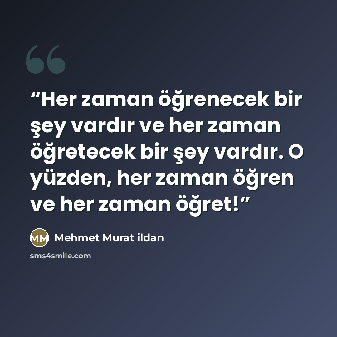 “Her zaman öğrenecek bir şey vardır ve her zaman öğretecek bir şey vardır. O yüzden, her zaman öğren ve her zaman öğret!” quote by Mehmet Murat ildan