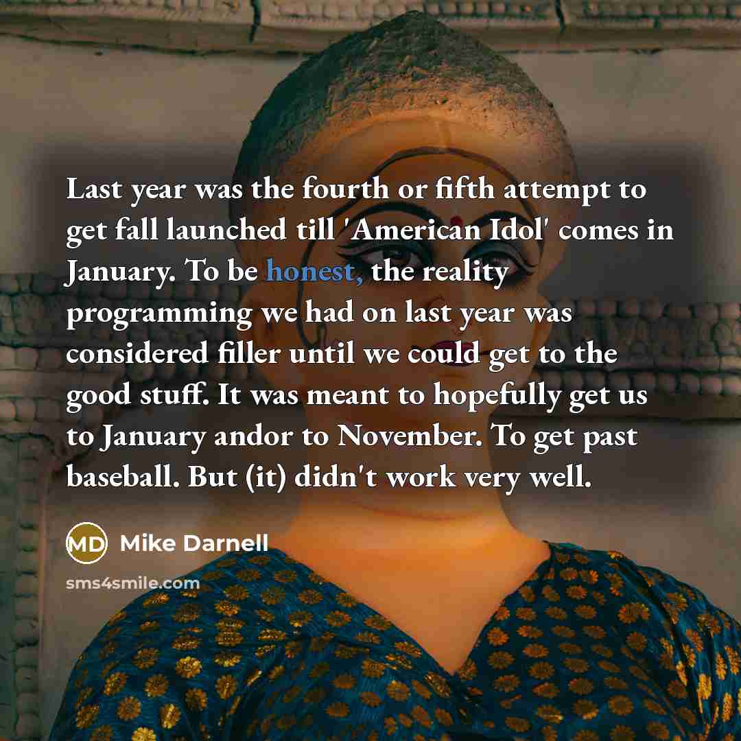 “Last year was the fourth or fifth attempt to get fall launched till 'American Idol' comes in January. To be honest, the reality programming we had on last year was considered filler until we could get to the good stuff. It was meant to hopefully get us to January andor to November. To get past…” quote by Mike Darnell