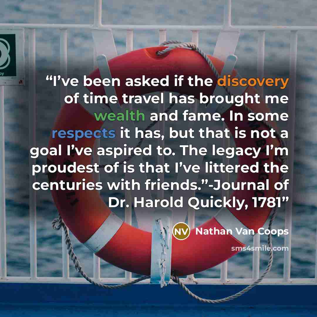 “I’ve been asked if the discovery of time travel has brought me wealth and fame. In some respects it has, but that is not a goal I’ve aspired to. The legacy I’m proudest of is that I’ve littered the centuries with friends.”-Journal of Dr. Harold Quickly, 1781” quote by Nathan Van Coops