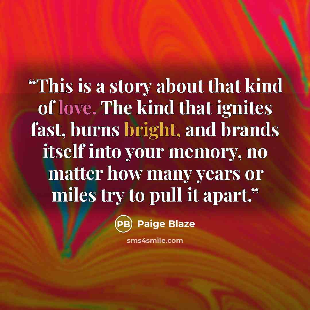 “This is a story about that kind of love. The kind that ignites fast, burns bright, and brands itself into your memory, no matter how many years or miles try to pull it apart.” quote by Paige Blaze