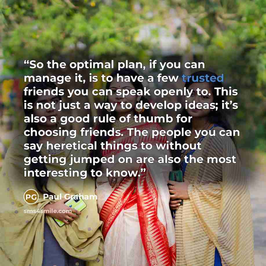 “So the optimal plan, if you can manage it, is to have a few trusted friends you can speak openly to. This is not just a way to develop ideas; it’s also a good rule of thumb for choosing friends. The people you can say heretical things to without getting jumped on are also the most interesting to…” quote by Paul Graham