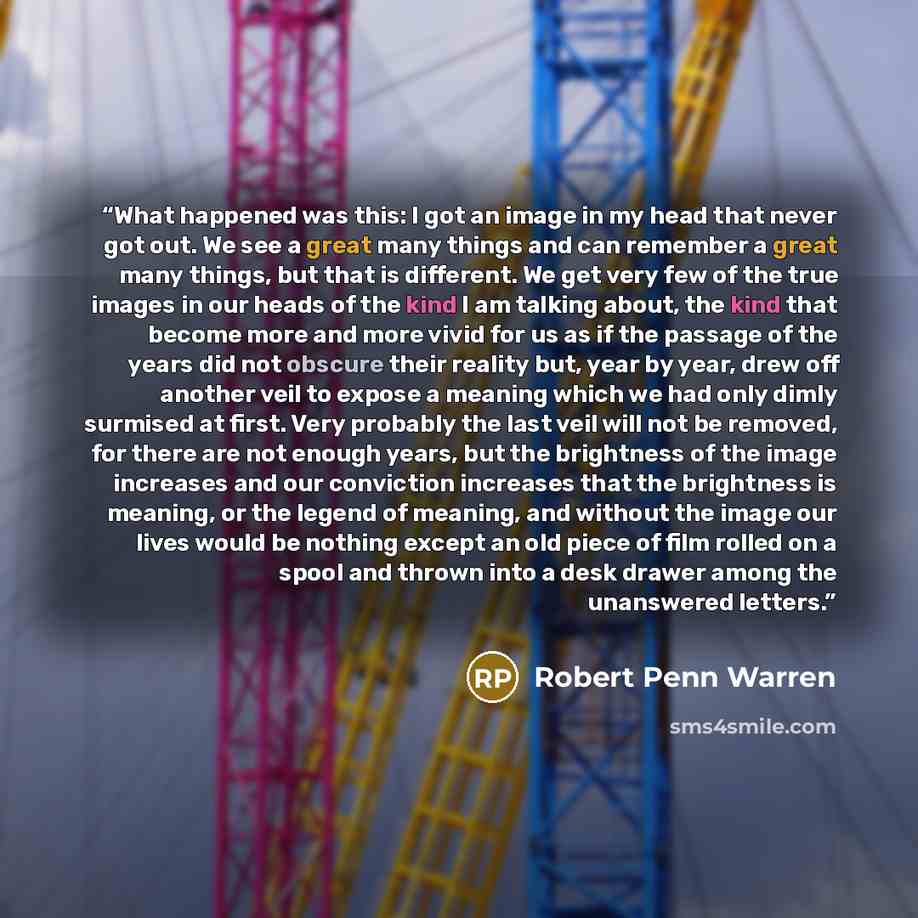 “What happened was this: I got an image in my head that never got out. We see a great many things and can remember a great many things, but that is different. We get very few of the true images in our heads of the kind I am talking about, the kind that become more and more vivid for us as if the…” quote by Robert Penn Warren