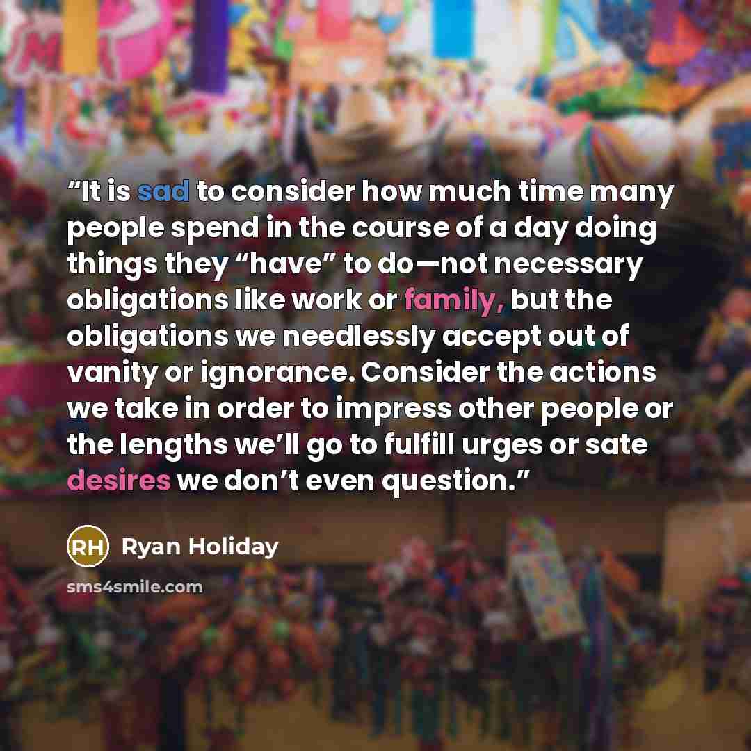 “It is sad to consider how much time many people spend in the course of a day doing things they “have” to do—not necessary obligations like work or family, but the obligations we needlessly accept out of vanity or ignorance. Consider the actions we take in order to impress other people or the…” quote by Ryan Holiday