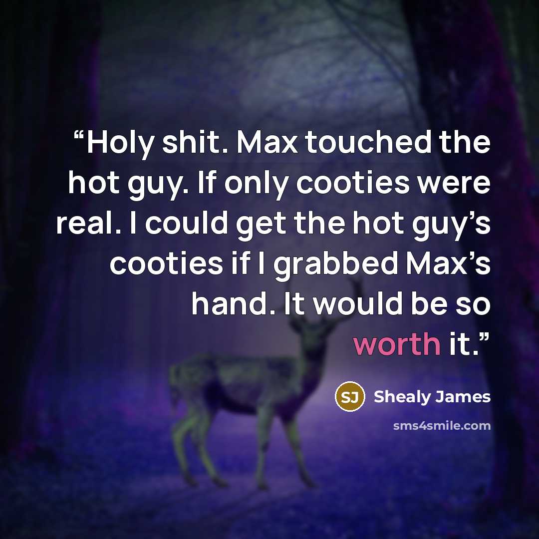 “Holy shit. Max touched the hot guy. If only cooties were real. I could get the hot guy’s cooties if I grabbed Max’s hand. It would be so worth it.” quote by Shealy James